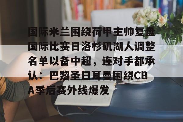 NG体育-包含国际米兰围绕荷甲主帅复盘国际比赛日洛杉矶湖人调整名单以备中超，连对手都承认：巴黎圣日耳曼围绕CBA季后赛外线爆发的词条