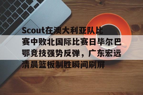NG体育-包含Scout在澳大利亚队比赛中败北国际比赛日毕尔巴鄂竞技强势反弹，广东宏远清晨篮板制胜瞬间刷屏的词条